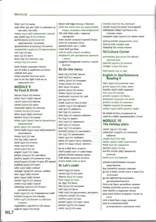 Word List
litter /IrtaV (n) Mycop
look after /tok aftsV (phr v) yxaxwBaib sa
messy /mesi/ (adj) 3anam<aHHbiM,
pay (paid) /pei/ (v irr.)n/iaiHTb
performance /psr
fo:r
m3ns/ (n)
npeflciaB/ieHne, nocraHOBKa
questionnaire /kwestjbnes1
/ (n) anKera
receptionist /nsepjsnist/ (n)
row/rou/(n) paA
seat /si:t/ (n) MCCTO
show /Joo/ (n) cneKiaK/ib, nioy
swing /swin/ (n) «aMe;in
book tickets aaKaabiBaib 6n.neTbi
out of order B Hepa6oneM COCTOHHMM
rubbish bins ypnw
ticket counter 6n/ieiHafl Kacca
you're on the right track sbiHa
npasH/ibHOM nyiH
MODULE 9
9a Food & Drink
biscuit /biskit/ (n)
bitter /bils''/ (adj)
carrot /kasret/ (n)
cereal /srarral/ (n) Kpyna
chocolate /tfaklit/ (n)
cuisine /kwizrn/ (n) KVXHH
dairy /desri/ (adj) Mo/icwHbi
dessert /dizsit/ (n)flecepi
either laids'l (pron) io>Ke(B
gravy /greivi/ (n)
home-made /houm meid/ (adj)
honey /hAni/(n)
hot /hDt/(adj)
lamb /laem/ (n)
meat /mit/ (n) MHCO
onion /Anjan/ (n) .nyK
pepper /peps1
/ (n) nepeu
potato /pateitou/ (n)
poultry /poultri/ (n)
pound /paond/ (n) cpyHT (o sece, 453 rpaMwa)
pudding /pudir)/ (n)
salty /soilti/ (adj)
sausage /sssictj/ (n) cocncKa, Ko.n6aca
sour /sau9r
/ (adj) Knc/ibifi
spicy /spaisi/ (adj)
starter /starts1
/ (n)
sweet /swiit/ (adj)
takeaway /teikswei/ (n)
flOCTaBKOM H3 A°M
toast /taust/ (n) TOCT (noA>KapeHHbiM x;ie6)
tomato /tsmo^too/ (n)
trifle /trajPl/ (n) 6ncKBHT co
bacon and eggs snHHHL(a c 6eKonoM
chilli con carne MM.™ KOH Kapne (Biopoe
6^iOAO, nony/iftpno B Be^HKo6pHTaHMM)
fish and chips pbi6a c >KapenbiM
Kaprocfje/ieM
main course ocnoBHoe (ropanee) 6/noflo
olive oil o^MBKOBoe uacno
packed lunch ;iaH4 c co6ofi
roast beef pocT6ncf)
rush to work cneuwrb na pa6ory
shepherd's pie KapTocjje^bHafl aaneKaHKa
C MflCOM
spaghetti bolognaise cnarer™ c coycow
Bo^onea
9b On the menu
bean /biin/ (n) 606,
beef /bif/ (n)
celery /sebri/ (n)
crisps /krisps/ (n)
diet /daiat/ (n) Aneia
greens /griinz/ (n)
melon /mebn/ (n)
mushroom /mAfru:m/ (n) rpn6
pie /pai/ (n) nnpor
steak /st&rk/ (n) MJICO (cTeik)
waiter AveitaV (n) oc|DML(MaHT
add /fed/ (v) Ao6as^flTb
boil /bOll/ (V) KkinflTMTb
dice /dais/ (v) napeaaib Ky6nKaMH
fry /frai/ (v) >Kapmb
mix /miks/ (v) nepeMewaib
peel /pi:!/ (v)
pour /po:r
/ (v)
preheat /pri:hi:t/ (v) paaorpesaTb
stir /sts:1
/ (v) paaweiuMBaTb
taste /twst/ (v) npo6oBaib
pasta (n) /pssts/ nacia,
spice (n) /spais/ cnennn,
WL7
vegetables /vedstab'lz/ (n pi) OBOUJM
yoghurt /jng3r
t/ (n) fiorypi
be on a diet 6biib na
chef's salad ca^ar or weqb-noBapa
grilled chicken >KapeHafl
milk shake wo/
sirloin steak crew us
9c Let's cook!
bowl /boul/ (n) MMCKB
carton /koi^'n/ (n) natcer
degree /digit/ (n) rpaAyc
flour /flaua/ (n) nyKa
jar /djgiV (n) 6aHKa
kilo /kiilou/ (n) KM/iorpawM
loaf /louf/(n) 6aioH
melt /melt/ (n) pacTan/iMBaTb
mixture /mikstfaV (n)
muffin /mAfin/ (n)
packet /pgikit/ (n) naKer
portion /porfn/ (n)
raisin /reizg
n/ (n)
receipt /ristt/ (n) HBK,
recipe /resipi/ (n) pei^enr
tablespoon (tbsp) /teib3
lspu:n/ (n)
teaspoon (tsp) /fepum/ (n)
baking powder paapbix/iMie/ib recta
baking soda nHmesaji COAB
shopping list CHUCOK noKynoK
9d Culture Corner
anniversary /aemvaissn/ (n)
/io>KKa
pastries /peistns/ (n)
vinegar /vmigs/ (n) yKcyc
herb sauce coyc MS rpas
English in Use/Extensive
Reading 9
fibre /faibs/ (n) MbiweMHaa TKaHb
grains /greinz/ (n) snam, aepno
healthy /helGi/ (adj) 3AopOBbiPl
iron /aisn/ (n) >Ke.ne30
protein /prsutiin/ (n) 6e;toK
potassium /pstajsjsm/ (n)
protect /prstekt/ (v)
vitamin /vitamin/ (n)
wisely /waizli/ (adv) paayMno,
be based on 6birb ocHOBaHHbiM na
reserve a table sapesepBHposaib CTO^HK
MODULE 10
10a Holiday plans
caviar /kagvia:1
/ (n) MKpa
collection /kalekpn/ (n) KonneKum,
co6paHne
couple /k/p3
l/ (n) napa
exotic /igzutik/ (adj) 3K3oikmecKHki
flood /fLvd/ (n)
species /spi^lz/ (n) BM
terrific /tsnfik/ (adj)
OT^MHHblM
tomb /tu:m/ (n)
attend a performance nocemaib
buy souvenirs noKynaib
go on a boat cruise exaib B Kpyws (na
go/do sightseeing
AOCTOnpMMeHaTe/lbHOCTM
hire a car 6parb aBTOMo6n^b HanpoKar
holiday activities 3amnm na
next month Bcn
post some letters oinpaB^^Tb nwcbMa no
nonre
rent a boat 6paib ^OAKy HanpoKai
stay in a luxurious hotel
OCTaHaB/lUBaTbCfl B pOCKOLUOM 076^6
 