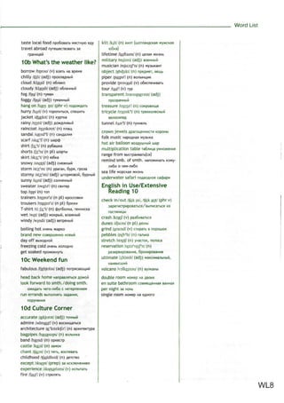 Word List
taste local food npo6osaTb MecTHyra
travel abroad nyTewecTBOBaib 3a
kilt /kilt/ (n) KH/IT My>KCKas
10b What's the weather like?
borrow /bnrou/ (v) Bssib na spews
chilly /tfili/ (adj) npox/iaflHbiK
cloud /klaud/ (n) o6;iaKo
cloudy /klaudi/ (adj) o6.na4Hbm
fog /fog/ (n) TyMaH
foggy /fbgi/ (adj) TyMaHHbiM
hang on /haen on/ (phr v) noflo>KflaTb
hurry /hAri/ (v) ToponmbCH, cneiuuTt
jacket Afeekit/ (n) KypiKa
rainy /reini/ (adj) flowfl/iMBbiR
raincoat /remkout/ (n) n/iam,
sandal /sand3
!/ (n) can/jawa
scarf /skar
f/ (n) ujapcf)
shirt //3ir
t/ (n) py6atuKa
shorts /Jb:r
ts/ (n pi) wop™
skirt /sk3ir
t/ (n) ra6Ka
snowy /snoui/ (adj) cne>KHbiM
storm /sto:r
m/ (n) yparan, 6ypa, rpoaa
stormy /sto:r
mi/ (adj) UJTOPMOBOH, 6ypHbin
sunny /SAniV (adj) co/iHe4Hbiii
sweater /swetsV (n) CBMTBP
top /tap/ (n) ion
trainers /treiri9r
z/ (n pi) KPOCCOBKM
trousers /trauzsr
z/ (n pi) 6pioKM
T-shirt /ti:/3ir
t/ (n) <$yT6o.nKa,
wet /wet/ (adj) MOKPWM,
windy /wmdi/ (adj)
boiling hot cmeHb >KapKo
brand new cosepiueHHo
day off
freezing cold
get soaked
10c Weekend fun
fabulous /faebjubs/ (adj)
head back home Hanpas^nTbcji
look forward to smth./doing smth.
o>KMflaTb Mero-/in6o c
run errands Bbino/iHsiTb
10d Culture Corner
accurate /askjurat/ (adj)
admire /admaiaV (v)
architecture /oir
kitektfer
/ (n) apxmeKTypa
bagpipes /bagpaips/ (n) so^biHKa
band /bxnd/ (n) opKecrp
castle /kflisl/ (n) SBMOK
chant /tfgyit/ (v) nerb, BOcnesaTb
childhood /tfaildhud/ (n)
except /iksept/ (prep) aa
experience /ikspiarians/ (v)
fire /faiaV (v)
lifetime /laiftaim/ (n) ue^aj) >KM3Hb
military /militri/ (adj)
musician /mjuizifn/ (n)
object /nbdjikt/ (n) npeflMer,
piper /paipaV (n) Bo^biHmMK
provide /prsvaid/ (v) o6ecneMMBaib
tour /tusV (v) ryp
transparent /trsenspaersnt/ (adj)
npospaHHbiM
treasure /treissV (n) coKpoBniu,e
tricycle /traisik3
!/ (n) rpexKO/iecHbin
tunnel /tAti3
!/ (n)
crown jewelsflparoi4eHHocTnKopoHbi
folk music HapoflHaa MyabiKa
hot air balloon BosAywHbiki map
multiplication table ta6nuu,a ywHoxeHMH
range from BbicrpaMBaibfcji)
remind smb. of smth. HanoMMHaib KOMy-
.nn6o o 46M-^n6o
sea life MopcKas >KM3Hb
underwater safari noflsoflHoe ca4>apn
English in Use/Extensive
Reading 10
check in/out /tfek m/, /tfek aut/ (phr v)
3aperncTpnpoBaTbCfl/BbinncaTbCfl us
rOCTHHMUbl
crash /krsf/ (v) pa36nBaTbcfl
dunes /dju:ns/ (n pi) flionbi
grind /graind/ (v) crnpaTb s nopouioK
pebbles /peb'ls/ (n) ra/ibKa
stretch /stretj'/ (n) yMactOK, no/ioca
reservation /rez9r
veipn/ (n)
ultimate /Altimit/ (adj)
HaMBblCUJMM
volcano /volkeinsu/ (n)
double room Howep na
en suite bathroom coBwemeHHaH
per night sa HOHb
single room HOMBP na OAHOTO
WL8
 