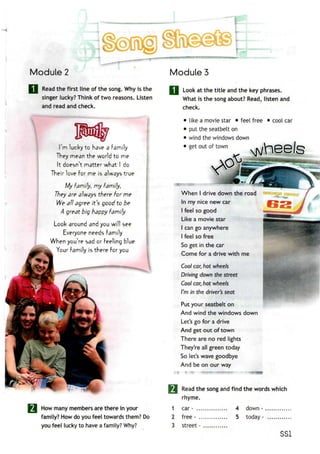 Module 2
Read the first line of the song. Why is the
singer lucky? Think of two reasons. Listen
and read and check.
I'm lucky to have a Family
They mean the world to me
It doesn't matter what I do
Their love For me is always true
My family, my family,
They are always there for me
We all agree it's good to be
A great big happy Family
Look around and you will see
Everyone needs Family
When you're sad or Feeling blue
Your Family is there For you
How many members are there in your
family? How do you feel towards them? Do
you feel lucky to have a family? Why?
Modules
Look at the title and the key phrases.
What is the song about? Read, listen and
check.
• like a movie star • feel free
• put the seatbelton
• wind thewindows down
• getout of town
cool car
When I drive down the road
In my nice new car
I feel so good
Like a movie star
I can go anywhere
I feel so free
So get in the car
Come for a drive with me
Cool car, hot wheels
Driving down the street
Cool car, hot wheels
I'm in the driver's seat
Put your seatbelt on
And wind the windows down
Let's go for a drive
And get out of town
There are no red lights
They're all green today
So let's wave goodbye
And be on our way
Read the song and find the words which
rhyme.
1 car -
2 free -
3 street - .
4 down -
5 today -
SSI
 