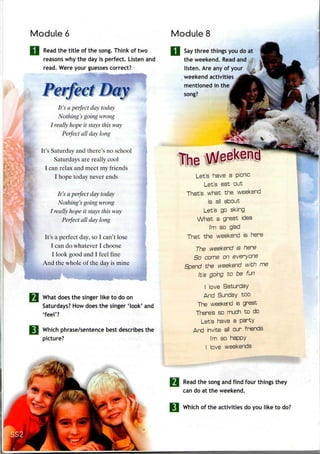 Module 6 Module 8
Read the title of the song. Think of two
reasons why the day is perfect. Listen and
read. Were your guesses correct?
rfect Day
It's a perfect day today
Nothing's going wrong
I really hope it stays this way
Perfect all day long
It's Saturday and there's no school
Saturdays are really cool
I can relax and meet my friends
I hope today never ends
It's a perfect day today
Nothing's goingwrong
I really hope it stays this way
Perfect all day long
It's a perfect day, so I can't lose
I can do whatever I choose
I look good and I feel fine
And the whole of the day is mine
What does the singer like to do on
Saturdays? How does the singer 'look' and
'feel'?
Which phrase/sentence best describes the
picture?
Say three things you do at
the weekend. Read and
listen. Are anyof your /:t
weekend activities
mentioned in the
song?
he
Let's have a picnic
Let's eat out
That's what the weekend
Is ali about
Let's go skiing
What a great idea
I'm so glad
That the weekend is here
The weekend is here
So come on everyone
Spend the weekend with me
It's going to be fun
I love Saturday
And Sunday too
The weekend is great
There's so much to do
Let's have a party
And invite all our friends
I'm so happy
I love weekends
Read the song and find four things they
can do at the weekend.
Which of the activities do you like todo?
 