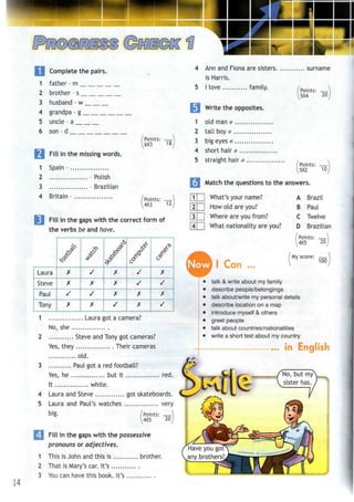 __^•1 T J | ^ I
I Complete the pairs.
1 father - m
2 brother - s
3 husband - w
4 grandpa - g
5 uncle - a
6 son - d
Fill in the missing words.
Spain -
Points: —
6X3 18
1
2
3
4 Britain
- Polish
- Brazilian
(Points: —
4X3 12
Fill in the gaps with the correct form of
the verbs be and have.
Laura
Steve
Paul
Tony
,/
X
X
/
>
/
/
X
/
X
1 Laura !
No
2
she
/X
X
X
s
^^Q
<5^
/
/
X
y
<^
X
/
X
'jot a camera?
, . Steve and Tonv sot cameras?
Yes, they Their cameras
old.
3 Paul got a red football?
Yes, he but it red.
It white.
4 Laura and Steve got skateboards.
5 Laura and Paul's watches very
big. /Points: —
^4X5 20
14
Fill in the gaps with the possessive
pronouns or adjectives.
1 This is John and this is brother.
2 That is Mary's car. It's
3 Youcan have this book. It's..
4
5
Ann and Fiona are sisters surname
is Harris.
I love family. [Points: —)
5X4 20
Write the opposites.
old man *
tall boy *
big eyes *
short hair *
straight hair*
/Points: —
5X2 10
Match the questions to the answers.
LU What's your name?
How old are you?
Where are you from?
What nationality are you?
A Brazil
B Paul
C Twelve
D Brazilian
Points:
4X5 20,
Now I Can
My score: —
100
talk & write about my family
describe people/belongings
talk about/write my personal details
describe location on a map
introduce myself & others
greet people
talk about countries/nationalities
write a short text about my country
... in English
No, but my
sister has.
Have you got
any brothers?
 