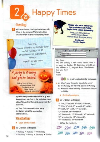 Happy Times
a) Listen to and read the invitationsA-D.
What is the occasion? Who is inviting
whom? When do the events take place?
Dear Tina,
You are invited to my birthday party
on Sat 15 Dec at 17:30
My address is 18, Oxbridge Rd.,
Plymton.
Hope to seeyou there!
Janet
D o:
Please Join us to celebrate
me graduation of Phillip
Taylor from Leeds University
Friday, June 12th at 8:00 pm
Drinks, Dinner & Dessert
on Broad Street, Birmington, B12HQ
David and
Shelley Taylor
e-mail
M
16
A party is Srewim
and you're invited!
Trick or Treat at Steve
Johnson's house31st
October 6:00 pm
Globe Quay, 16
Globe St. LS11 5QG
b) How many abbreviated words (e.g. Mon -
Monday) canyou find in the invitation cards
above? Underline them and guess what they
stand for.
c) Turn Claire's email into a party
invitation using the appropriate
abbreviations.
+ Days of the week
a) Q Listen and repeat.
• Monday • Tuesday • Wednesday
• Thursday • Friday • Saturday • Sunday
-» t ^| Reply !^Forvard [ *§* Flag ;g^ Print *|J Deleted Items •»
From:
To:
Subject:
Claire Haia
Sara Brightman
Party!
Hey Sara,
My 12thbirthday is next week! Please come to
my party on Sunday, 4th September at 5:45 pm.
My address is 17, Belgrave Road, Westbourne.
See you then!
Love,
Claire
(jPfl b) Inpairs, actout similar exchanges.
A: What's your favourite day of the week?
B: It's Monday. We have PE lessons on Monday.
A: Mine too./Mine is Friday. I have music lessons
on Friday.
4 Ordinal numbers
a) Q Listen and repeat.
1st
first, 2nd
second, 3rd
third, 4th
fourth,
5th
fifth, 6th
sixth, 7th
seventh, 8th
eighth,
9th
ninth, 10th
tenth, 11th
eleventh,
12th
twelfth, 13th
thirteenth,
14th
fourteenth, 15th
fifteenth, 16th
sixteenth,
17th
seventeenth, 18th
eighteenth,
19th
nineteenth, 20th
twentieth
b) Saythe numbers.
 