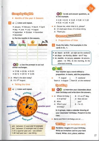 f Months of the &
*
| a) Q Listen and repeat.
• January • February • March • April
• May • June • July • August
• September • October • November
• December
b) Put the months in the seasons.
i • .,".•"'.: SiOii [fir LI
S$& c
) Use tne
prompts to act out
similar exchanges.
• 17/08 • 03/06 • 01/01
• 02/12 • 29/10 • 12/05
A: What's the date today?
B: It's 17th
August.
t Tellingthe
a) Q Listen and repeat.
quarter to
pm: between 12 noon and 12 midnight
am: between 12 midnight and 12noon
1:15 a quarter past one / one fifteen
1:30 half past one I one thirty
b) Ask and answer questions, as
in the example.
• 3:30 • 8:10 • 12:45 • 5:00 • 11:20
• 9:35 • 3:45 • 2:55
>• A: Excuse me, what time is it, please?
B: It's half past three./It's three thirty.
A: Thank you.
-^Grammar References
i of
I Study the table. Find examples in the
cards in Ex. 1.
• at: hours - at 8:00 - at night/at the weekend
• on:days - on Monday, dates - on 6th
May
i • in: months - in January, seasons - in autumn,
years - in 1992, in the morning, in the
afternoon/evening >
Your teacher says a word without a
preposition. In teams, add the preposition.
T: August
Team A: in August
T: weekend
Team B: at the weekend
a) Interview your classmates about
their birthdays and write down the answers.
6: It's on 5th
May.
A: How old are
you?
B: I'm 12.
A: Whose birthday
is in spring?
B: Mine.
A: When'syour
birthday?
b) In groups, make a calendar showing all
your classmates' birthdays. Present it to the
class.
Maria and Pete's birthdays are on ... .
(an invitation
; Portfolio: Imagine it's your birthday.
Write an invitation card to your best
friend. Write: date; place; address
11
 