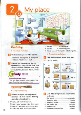 18
My plac
+ Rooms & Furniture
What room can you see in the picture?
• bedroom • living room • dining room
• kitchen • bathroom • study
Where in your house canyou find the
following? dock, bed, computer, sink, table,
cooker, cupboards, wardrobe, basin, fridge,
mirror, bathtub, bookcase, shelves, window
1 We use in the singular.
2 We use in affirmative plural.
3 We use in the negative and interrogative.
+ Prepositions of place
Look at the drawings.Where is the dog?
1 He's in thebox.
in
opposite
in front of
study skills
Remembering new words
Think of a place to match each new word you
learn. This helps you remember them.
on
behind
next to
....
5 u d e r 8
between
Gramm
Grammar Reference
4 / /
Read the examples and complete the
sentences 1-3. Then describe the living
room above. Useadjectives.
There's a sofa in the living room.
There are some cushions in the living room.
There aren't any chairs in the living room.
Are there any books in the living room?
Look at the living room and complete the
sentences.
1 The lamp is the coffee table.
2 There is a table the sofa.
3 There is a window the sofa.
4 The flowers are the vase.
5 There is a cat the table.
6 There are some paintings the wall.
 