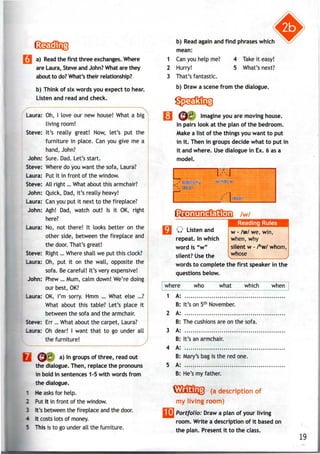 I a) Read the first three exchanges. Where
are Laura, Steve and John? What are they
about to do? What's their relationship?
b) Think of six words you expect to hear.
Listen and read and check.
' N
Laura: Oh, I love our new house! What a big
living room!
Steve: It's really great! Now, let's put the
furniture in place. Can you give me a
hand, John?
John: Sure. Dad. Let's start.
Steve: Wheredo you want the sofa, Laura?
Laura: Put it in front of the window.
Steve: All right... What about this armchair?
John: Quick, Dad, it's really heavy!
Laura: Can you put it next to the fireplace?
John: Agh! Dad, watch out! Is it OK, right
here?
Laura: No, not there! It looks better on the
other side, between the fireplace and
the door. That's great!
Steve: Right... Whereshall we put this clock?
Laura: Oh, put it on the wall, opposite the
sofa. Becareful! It's very expensive!
John: Phew ... Mum, calm down! We're doing
our best,OK?
Laura: OK, I'm sorry. Hmm ... What else ...?
What about this table? Let's place it
between the sofa and the armchair.
Steve: Err... What about the carpet, Laura?
Laura: Oh dear! I want that to go under all
the furniture!
yj ^^11. a) Ingroups of three, read out
the dialogue. Then, replace the pronouns
in bold in sentences 1-5 with words from
the dialogue.
* He asks for help.
2 Putit in front of the window.
3 It's between the fireplace and the door.
- It costs lots of money.
5 This is to go under all the furniture.
b) Read again and find phrases which
mean:
1 Can you help me?
2 Hurry!
3 That's fantastic.
4 Take it easy!
5 What's next?
b) Draw a scene from the dialogue.
rasa
( ^ f Imagine youaremoving house.
In pairs look at the plan of the bedroom.
Make a list of the things you want to put
in it. Then in groups decide what to put in
it and where. Usedialogue in Ex. 6 asa
model.
L7,' balcony window
" door
/w/
%iijijS%S&3iiJi!K Reading Rules
Q Listen and
repeat. In which
word is "w"
silent? Use the
w - /w/we, win,
when, why
silent w - /h
w/ whom,
whose
words to complete the first speaker in the
questions below.
where who what which when
1 A:
B: It's on 5th
November.
2 A:
B: The cushionsare on the sofa.
3 A:
B: It's an armchair.
4 A:
B: Mary's bag is the red one.
5 A:
B: He's my father.
(a description of
my living room)
[I] Portfolio: Draw aplan of your living
room. Write a description of it based on
the plan. Present it to the class.
19
 