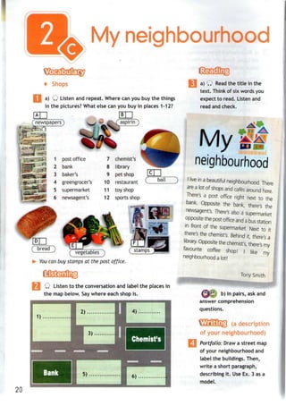 My neighbourhood
4 Shops
a) Q Listen and repeat. Where can you buy the things
in the pictures? What else can you buy in places 1-12?
i«ai-r-jl
.Jbafcl
bank
3 baker's
4 greengrocer's
5 supermarket
6 newsagent's
chemist's
8 library
9 pet shop
10 restaurant
11 toy shop
12 sports shop
ball
( bread )
You can buy stamps at the post office.
Q Listen to the conversation and label the places in
the map below. Saywhere each shop is.
20
a) Q Read the title inthe
text. Think of six wordsyou
expect to read. Listen and
read and check.
My
neighbourhood
I live in a beautiful neighbourhood There
are a lot of shops and cafes around here
There's a post office right next to the
bank. Opposite the bank, there's the
newsagent's. There's also a supermarket
opposite the post office and a busstation
m front of the supermarket. Next to it
there's the chemist's. Behind it, there's a
library. Opposite the chemist's, there's my
favourite coffee shop! I like my
neighbourhood a lot!
Tony Smith
b) In pairs, ask and
answer comprehension
questions.
(a description
of your neighbourhood)
Portfolio: Draw a street map
of your neighbourhood and
label the buildings. Then,
write a short paragraph,
describing it. Use Ex. 3 as a
model.
 