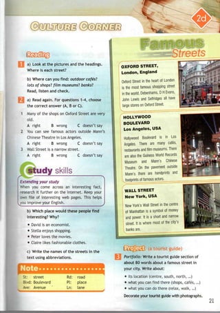 a) Look at the pictures and the headings.
Where is each street?
b) Where can you find: outdoor cafes'?
lots of shops'? film museums'? banks'?
Read, listen and check.
a) Read again. For questions 1-4, choose
the correct answer (A, B or C).
Many of the shops on Oxford Street are very
old.
A right B wrong C doesn't say
You can see famous actors outside Mann's
Chinese Theatre in Los Angeles.
A right B wrong C doesn't say
Wall Street is a narrow street.
A right B wrong C doesn't say
udy skills
Extending your study
When you come across an interesting fact,
research it further on the Internet. Keep your
own file of interesting web pages. This helps
you improve your English.
b) Which place would these people find
interesting? Why?
• David is aneconomist.
• Stella enjoysshopping.
• Peter loves the movies.
• Claire likes fashionable clothes.
c) Write the names of the streets in the
text using abbreviations.
Note
St: street
Blvd: Boulevard
Ave: Avenue
Rd:
PI:
Ln:
road
place
lane
1
J
OXFORD STREET,
London, England
Oxford Street in the heart of London
is the most famous shopping street
I in the world. Debenhams, D HEvans,
| John Lewis and Selfridges all have
I large stores on OxfordStreet.
HOLLYWOOD
BOULEVARD
Los Angeles, USA
Hollywood Boulevard is in Los
Angeles. There are many cafes,
restaurants andfilm museums. There
I are also the Guiness World Records
 Museum and Mann's Chinese
Theatre. On the pavement outside
| Mann's there are handprints and
WALL STREET
New York, USA
New York's Wall Street in the centre
of Manhattan is a symbol of money
and power. It is a short and narrow
street. It is where most of the city's
banks are.
t 11 JJiSs (atourist
Portfolio: Write a tourist guide section of
about 80 words about a famous street in
your city. Write about:
• its location (centre, south, north,...)
• what youcanfind there (shops, cafes,...)
• what youcando there (relax, walk,...)
Decorate your tourist guide with photographs.
21
 