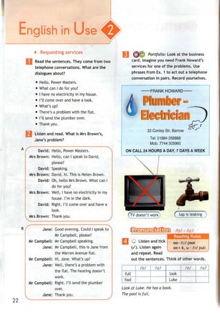 t Requestingservices
Read the sentences. They come from two
telephone conversations. What are the
dialogues about?
• Hello, Power Masters.
• What canI dofor you?
• I have noelectricity in my house.
• I'll come over andhave a look.
• What's up?
• There's a problem with the flat.
• I'll send the plumber over.
• Thank you.
Listen and read. What is Mrs Brown's,
Jane's problem?
David: Hello, Power Masters.
Mrs Brown: Hello, can I speak to David,
please?
David: Speaking.
Mrs Brown: David, hi. This is Helen Brown.
David: Oh, hello Mrs Brown. What can I
do for you?
Mrs Brown: Well, I have no electricity in my
house. I'm in the dark.
David: Right. I'll come over and have a
look.
Mrs Brown: Thank you. j
s-——— ——— — • - —— ^
Jane: Good evening. Could I speak to >
Mr Campbell, please?
Mr Campbell: Mr Campbellspeaking.
Jane: Mr Campbell, this is Jane from
the Warren Avenue flat.
Mr Campbell: Hi, Jane. What's up?
Jane: Well, there's a problem with
the flat. The heatingdoesn't
work.
Mr Campbell: Right. I'll send the plumber
over.
Jane: Thank you. ;
22
Portfolio: Look at the business
card. Imagine you need Frank Howard's
services for one of the problems. Use
phrases from Ex. 1 to act out a telephone
conversation in pairs. Record yourselves.
FRANK HOWARD
32 Conley Str,Barrow
Tel. 01984258888
Mob. 7744 305960
ON CALL 24 HOURS A DAY, 7 DAYS A WEEK
tap isleaking)
/u/ - /u:/
Q Listen and tick
(/). Listen again
and repeat. Read
oo- /u:/ pool
00+ k, u - /o/ pull
out the sentences. Think of other words.
full
fool
/u/ /u:/
izfr 1
look
Luke
/u/ J^L.
Look at Luke. He has a book.
The pool /s full.
 