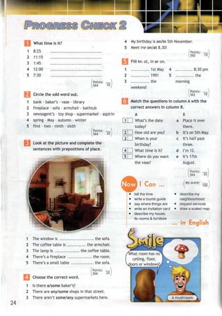 What time is it?
1
3
4
•i
8
1
1
1
7
:25
1:15
:45
2:00
:30
/Points: — ]
^5X4 20J
Circle the odd word out.
bank - baker's - vase - library
fireplace - sofa - armchair - bathtub
newsagent's - toy shop - supermarket - aspirin
4 spring - May - autumn - winter
5 first - two - ninth - sixth
(Points: ^}
5X4
Look at the picture and complete the
sentences with prepositions of place.
20
1 The window is the sofa.
2 The coffee table is the armchair.
3 The lamp is the coffee table.
4 There's a fireplace the room.
5 There's a small table ., ..the sofa.
Choose the correct word.
24
Points: —
5X4 20
1 Is there a/some baker's?
2 There are any/some shops in that street.
3 There aren't some/any supermarkets here.
4
5
1
2
3
My birthday is on/in 5th November.
Meet me on/at 8.30!
'Points:
5X2 10,
Fill in: at, in or on.
1st May
1991
,. the
weekend
4 8:30pm
5 the
morning
Points: —
5X2 10
Match the questions in column Awith the
correct answers in column B.
What's the date
today?
How old are you?
When is your
birthday?
What time is it?
Where do you want
the vase?
Now I Can
tell the time
write a tourist guide
say where things are
write an invitation card
describe my house,
its rooms & furniture
B
a Place it over
there.
b It's on 5th May.
c It's half past
three.
d I'm 12.
e It's 17th
August.
/Points: —}
5X4 201
My score: —
100
describe my
neighbourhood
request services
draw a scaled map
in English
hat room has no
ceiling, floor,
oors or windows?
 