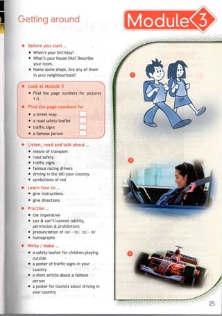 Getting around
Before you start...
• When's your birthday?
• What's your house like? Describe
your room.
• Name some shops. Are anyof them
in your neighbourhood?
Look at Module 3
• Find the page numbers for pictures
1-3.
Find the page numbers for
• astreet map
• a road safety leaflet
• traffic signs
• a famous person
Listen, read and talk about...
• means of transport
• road safety
• traffic signs
• famous racing drivers
• driving in the UK/your country
• symbolisms of red
Learn how to ...
• give instructions
• give directions
Practise ...
• the imperative
• can & can't/cannot (ability,
permission & prohibition)
• pronunciation of fee/ - /a./, /a:/ -/D/
• homographs
Write / Make ...
• a safety leaflet for children playing
outside
• a poster of traffic signs in your
country
• a short article about afamous
person
• a poster for tourists about driving in
your country
 