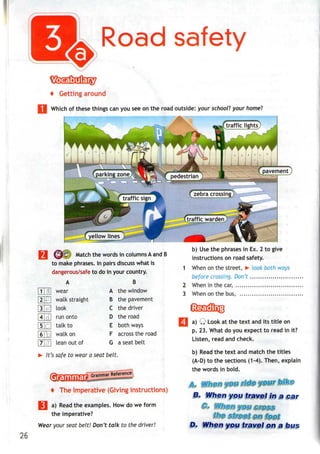 Road safety
4 Getting
Which of these things can you see on the road outside: your school? your home?
fzebracrossirigj
(trafficwardeni
(sjl^ Match the words in columnsAand B
to make phrases. In pairs discusswhat is
dangerous/safe to do in your country.
B
the window
B the pavement
the driver
the road
both ways
across the road
a seat belt
> It'ssafe to wear a seat belt.
m
in
si]
4]71
in
6"n
7TH
A
wear
walk straight
look
run onto
talk to
walk on
lean out of
A
B
C
D
E
F
G
b) Usethe phrases in Ex. 2 to give
instructions on road safety.
1 When on the street, > look both ways
before crossing. Don't
2 When in the car,
3 When on the bus,
f The imperative (Giving instructions)
H| a) Read the examples. Howdowe form
the imperative?
Wear your seat belt! Don't talk to the driver!
I a) Q Look at the text andits titleon
p. 23. What do you expect to read in it?
Listen, read and check.
b) Read the text and match the titles
(A-D) to the sections (1-4). Then, explain
the words in bold.
&>
H, When you travelin a car
& Wjigft ypgi
D. When you travel on a bus
26
 