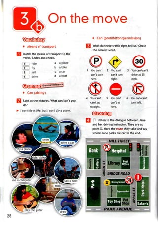 On the move
+ Means of transport
Match the meansof transport to the
verbs. Listen and check.
4 Can (prohibition/permission)
What do these traffic signs tell us?Circle
the correct word.
111 ride
[zTH fly
|3| | sail
4 I drive
Grammar
a a plane
b a bike
c a car
d a boat
1 Youcan/ 2 Youcan/ 3 You can/can't
can't park can't turn drive at 25
here. right. mph.
Grammar Reference
+ Can (ability)
j Look at the pictures. What can/can't you
do?
I can ride a bike, but I can't fly a plane.
4 Youcan/ 5 Youcan/
can't go can't go
straight. here.
You can/can't
turn left.
Q Listen to the dialogue between Jane
and her driving instructor. They are at
point X. Mark the route they take andsay
where Jane parks the car in theend.
g BRIDGE ROAD
PARK AVENUE
 