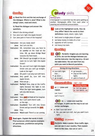 M a) Read the first andthe last exchangeof
the dialogue. Where is Jane? What is she
doing? Listen, read and check.
b) Read the dialogue and answer the
questions.
1 Where's the driving school?
2 CanJane turn right into Apple Street?
3 CanJane park in front of the hospital?
Instructor: Are you ready Jane?
Jane: Yes! Let's do this.
Instructor: OK, remember now, you have to
be careful on the road all the
time. OK, go down Bridge Road
towards the Park hotel.
Jane: OK! Should I go straight or do you
want me to turn right into Apple
Street?
Instructor: No, you can't turn right into Apple
Street and you can't go straight.
Look at the sign!
Jane: Ohyeah! I canonly turn left here.
Instructor: Very good! So, turn left into
Apple Street.
Jane: Here we go ...
Instructor: Perfect! Now, stop at the traffic
lights because the light is red.
When the light turns green, turn
left into Mill Street.
Jane: I see.
Instructor: Now,park in front of the hospital.
Jane: But I can't park there! Look
at the sign.
Instructor: Excellent! Turn left into Green
Street and go towards the park.
Jane: Fine.
Instructor: Watch out! There's a car coming.
^ S
3 Read again. Explain thewords in bold.
Find sentenceswhich expressexamples
of: permission, prohibition and giving
directions.
udy skills
Homographs
A homograph is a word that has the same spellingas
another. Homographs differ from each other in
meaning and sometimespronunciation.
Look at the highlighted words. Howdo
they differ? Match the words to their
definitions: bank; sheet; right; Light
bed cover/a single piece of paper
we keep money in/sides of a river
opposite of left/correct
not heavy/not dark
1
2
3
4
^^ Portfolio: Imagine you are learning
to drive. Act out the dialogue between you
and the instructor. Usethe map on p. 24 and
the table below. Youcan start from any
point you want to. Recordyourselves.
r Giving driving directions ^
• turn left/ right
into ...
• go down ...
L • gostraight ...
• go towards ...
• stop at the traffic
lights
• park in front of ...j
a) Q Listen and
repeat.
can /kaen/
can't /kant/
/as/ - /a:/
Reading Rules
a - /a:/ car, grass
a -/ffi/ dance, cat
^*|c b) Q Listen and read the
exchanges. In pairs use the map to act out
similarexchanges.
A: Can I turn left here?
B: Yes, you can turn left, but you can't turn
right.
(a poster)
[I] Portfolio: Make a poster. Draw traffic signs
you can see in your country. Then explain
them to the class. Usecan or can't.
29
 
