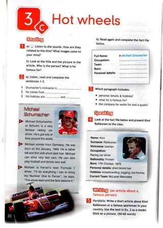 Hot wheels
a) Q Listen to the sounds. Howare they
related to the title? What images come to
your mind?
b) Look at the title andthe picture in the
article. Who is the person? What is he
famous for?
a) Listen, read and complete the
sentences1-3.
1 Shumacher's nickname is
2 He comes from
3 His hobbies are ... and
Michael Schumacher,
or Schumi, is a very
famous racing car
driver. He's got lots of
fans around the world.
Michael comes from Germany. He was
born on 3rd January, 1969. He is rather
tall and thin with short dark hair. Michael
can drive very fast cars. He can also
play football and tennis verywell.
Michael is Ferrari's best Formula 1
driver. "I'll do everything I can to bring
the Number One to Ferrari", he says.
"The whole team and the fans deserveit."
b) Read again and complete the fact file
below.
Full Name:
Of*f*nnation"
TASHYV
Rnrn"
pprQnnal ripfails"
>Michael Schumacher
Which paragraphincludes:
• personal details & hobbies?
• what heis famous for?
• the company heworks for anda quote?
Look at the fact file below and present Kimi
Raikkonen to the class.
Name: Kimi
Surname: Raikkonen
Nickname: Iceman
Occupation:
Racing car driver
Nationality: Finnish
Born: 17th October, 1979
Personal details: short blond hair
Hobbies: snowboarding, jogging, ice-hockey
Current Team: McLaren Mercedes
(an article about a
famous person)
Portfolio: Write a short article about Kimi
Raikkonen or a famoussportsmanin your
country. Usethe text in Ex. 2 asa model.
Stick on a picture. (50-60 words)
 