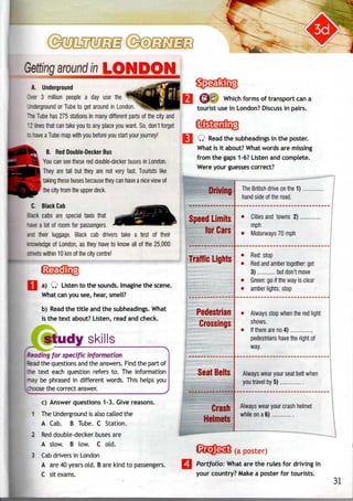 JQ5JW
around in LONDON
A. Underground
Over 3 million people a day use the
.nderground or Tube to get around in London.
Hie Tube has 275 stations in many different parts of the city and
* 2 lines that can take you to any place you want. So, don't forget
:o have a Tube map with you before you start your journey!
B. Red Double-DeckerBus
You can see these red double-decker buses in London.
They are tall but they are not very fast. Tourists like
taking these buses becausethey can have a nice view of
the city from the upper deck.
C. Black Cab
ack cabs are special taxis that
ave a lot of room for passengers
nd their luggage. Black cab drivers take a test of their
~owledge of London, as they have to know all of the 25,000
reets within 10 km of the city centre!
a) Q Listen to the sounds. Imagine the scene.
What can you see, hear, smell?
b) Read the title and the subheadings. What
is the text about? Listen, read and check.
study skills
for specific information
ead the questions and the answers. Find the part of
ie text each question refers to. The information
ay be phrased in different words. This helps you
roose the correct answer.
c) Answer questions 1-3. Give reasons.
1 The Underground is also called the
A Cab. B Tube. C Station.
2 Red double-decker buses are
A slow. B low. C old.
3 Cab drivers in London
A are 40 years old. B are kind to passengers.
C sit exams.
Which forms of transport can a
tourist use in London? Discuss in pairs.
Q Read the subheadings in the poster.
What is it about?What words are missing
from the gaps 1-6? Listen and complete.
Were your guesses correct?
id Limits
for Cars
The British drive on the 1)
hand side of the road.
Cities and towns 2)
mph
Motorways 70 mph
Traffic Lights
Pedestrian
Crossings
Seat Belts
Crash
Helmets
•
•
Red: stop
Red and amber together: get
3) but don't move
Green: go if the way is clear
amber lights: stop
• Always stop when thered light
shows.
• Ifthere areno4)
pedestrians have the right of
way.
Always wear your seat belt when
you travel by 5)
Always wear your crash helmet
while on a 6)
(a poster)
Portfolio: What are the rules for driving in
your country? Make a poster for tourists.
31
 