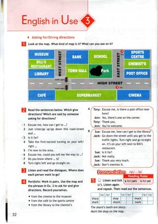 + Asking for/Giving directions
Look at the map. What kind of map is it? What can you see on it?
MUSEUM
BILL'S
RESTAURAN
LIBRARY
SPORTS
CENTRE
HEMIST'S
POST OFFICE
traffic lights!
traffic tights
HIGH STREET
CAFE UPERMARKET CINEMA
1
2
Read the sentences below. Which give
directions? Which are said by someone
asking for directions?
Excuse me, how can I get to ...?
Just cross/go up/go down this road/street
and ...
Is it far?
Take the first/second turning on your left/
right...
I'm new to the area.
Excuse me, could you tell me the way to...?
Do you know where ...is?
8 Turn right/left and go straight on.
Listen and read the dialogues. Where does
each person want to go?
Portfolio: Work in pairs. Usethe map and
the phrases in Ex. 2 to ask for and give
directions. Record yourselves.
• from the cinema to themuseum
• from the cafe to the sports centre
• from the library to thechemist's
B
5
s 6
7
Tony: Excuse me, is there a post office near
here?
Ann: Yes,there's one on the corner.
Tony: Thank you.
yAnn: You'rewelcome.
Sue: Excuse me, how can I get to the library?^
Jack: Godown the street until you get to the
traffic lights. Turn right and go straight
on. It's on your left next to Bill's
restaurant.
Sue: Isit far?
Jack: Not really.
Sue: Thank you very much.
Jack: Don't mention it. /
/a:/ - /D/
Reading Rules
Q Listen andtick Ia /a:/ park o/D/ pot I
(/). Listen again
and repeat. Then read out the sentences.
sharp
"sRIrF
/a:/ /D/
shop
"sfiock"
/a/'/o/
mock
"mark"
/a:/ /D/
32
The shark's teeth are sharp.
Mark the shop on the map.
 