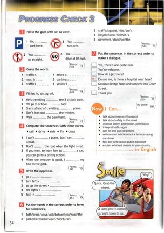 Fill in the gaps with canor can't.
Jfe
^
9
1
2
3
K?
1 You
park here.
2 You
go straight.
I Guess thewords.
traffic s
seat b
traffic I
Fill in: in. on. bv.
f/^—& 3
/£3N4
too)
4 zebra
5 parkin
6 yellow
of.
You
turn left.
You
drive at 50 mph.
/Points: —
4X3 12*uu i
r»
l7
-

/Points: —}
6X3 18;
^r
1
2
3
4
5
1 He's travelling the 8 o'clock train.
2 We go to school foot.
3 Sheis afraid of travelling plane.
4 Don't lean out the window.
5 Walk the pavement. /
/Points: —
^5X3 15
j Complete the sentences with these words.
• sail • drive • ride • fly • cross
1 I can't a plane, but I can
a boat.
2 Don't the road when the light is red.
3 If you want to learn how to a car,
you can go to a drivingschool.
4 When the weather is good, I my
bike in the park.
/Points: —
^5X2
Write the opposites.
go*
turn left *
go up the street
red lights *
fast * .. Points: —
5X3 15
34
| Putthe words in the correct order to form
full sentences.
1 both/cross/ways/look/before/you/road/the
2 parked/cross/between/don't/cars
3 traffic/against/ride/don't
4 bicycle/wear/helmet/a
5 pavement/stand/on/the
/Points: —|
I5X4 20J
Put the sentences in the correct order to
make a dialogue.
Yes, there's one quite near.
You're welcome.
How do I get there?
Excuse me, is there a hospital near here?
Go down Bridge Road and turn left into Green
Street.
Thank you.
/Points: .
20,
Points:
5X4
Now I Can..
My score: —
100
talk about means oftransport
talk about safety in the street
express ability, prohibition, permission
interpret traffic signs
ask for and give directions
write a short article about a famous racing
car driver
talk and write about publictransport
explain what red means in your country
kncjlisnin
Quick. Grab the
wheel.
A lamp post iscoming
straight towards us.
 