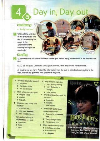 Day in, Day o
(T) (brushteeth)
Daily routine
Which of the activities
in the pictures do you
do: in the morning? at
noon? in the
afternoon! in the
evening? at night? at
weekends'!
a) Read the title and the introduction to the quiz. Who's Harry Potter? What is his daily routine
like?
b) Q Dothe quiz. Listen and check your answers. Then explain the words in bold.
c) Imagine you are Harry Potter. Useinformation from the quiz to talk about your routine to the
class. Answer any questions your classmatesmay have.
1 Who does Harry Potter live with?
a His parents
b The Dursley family
c Ron and Hermione
Which school does Harry go to?
a Muggles' School
b Azkaban
c Hogwarts
Where does Harry usually have
breakfast?
a In the Great Hall.
b in the tower dormitory.
c in the Forbidden Forest.
Harry studies Herbology at
the greenhouse.... a week.
a three times
b twice
c once
5 Harry studies the night skies
a every Monday morning.
b every Wednesdayat
midnight.
c in the evening.
What does Harry often play in his
free time?
a Broomfights
b Quidditch
c Hide and seek
What do Harry and his friends
usually do after dinner?
a They meet in the common
room.
b They go straight to bed.
c They do magic tricks.
Where does Harry always sleep?
a in his house dormitory
b in his own room
c in adungeon
***
•M ii t i n e
How much do you know abc
the most famous young
magician of our times?
 