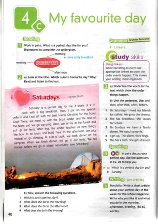 My favourite day
Work in pairs. What is a perfect day like for you?
Brainstorm to complete the spidergram.
^*> morning
have a big breakfast
evening — iHJ^fiffifj
afternoon
a) Look at the title. Which is Ann's favourite day? Why?
Read and listen to find out.
,, ,*,.. ail
by Ann Smith
Saturday is a perfect day for me. It starts at 9 o'
40
b) Now, answer the following questions.
1 Which is Ann's perfect day?
2 What does she do in the morning?
3 What does she do in the afternoon?
4 What does shedo in theevening?
Gram,
Grammar Reference
study skills
Using linkers
While narrating an event use
appropriate linkers to show the
order events happen. This makes
your writing moreorganised.
a) Underline the words in the
text which show the order
things happen.
b) Link the sentences. Use:and,
then, after that, when, before.
On Saturdays I meet my friends
for coffee. We go to the cinema.
She has breakfast. She leaves
for school.
On Sundays we have a family
dinner. Wewatch a movie.
I get up. The alarm clock rings.
She has a bath. She gets dressed.
n^mt In pairs discuss your
perfect day. Usethe questions
in Ex. 2b to help you.
A: Which is a perfect day for you?
B: Tuesday.
(an article)
Portfolio: Write a short article
about your perfect day of the
week for the school magazine.
Write why you like it andwhat
you do in the morning,
afternoon, evening, (50-80
words).
 