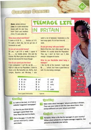 Name: James Johnson
Lives: In a semi-detatched
house with his dad Tony,
mum Carol and brothers
Chris (11) and Julian (9)
TtENAGE LIFE
IN BRITAIN
When does school start/finish?
It starts at 8:30 1) finishes at 3:15.
It's quite a short day, but we get lots of
homework as well!
Do you get any pocket money?
Oh yes, I get £10 a week. I spend it
2) my mobile phone, CDs and the
cinema. My Mum gives me extra money if I
help her out around the house though.
How do you spend you free time?
I love computers! I surf the net 3)
night or I play on my Playstation. I listen to
music a lot. My favourites are, McFly, Avril
-avigne, Beyonce and Mis-teeq. I also
watch a lot of television. Eastenders is the
best soap opera. It's on four times 4)
week.
Do you get along1
with your family?
Most of the time, but I often argue2
with my
brothers. It'susually about the Playstation.
They say I don't let them use it often
enough. I disagree of course.
What do you like/dislike about being a
teenager?
I like my life at the moment. I work hard
5) school, but I have a good time as
well. It is nice being ateenager.
1
2
3
4
5
A
A
A
A
A
also
on
on
the
at
B
B
B
B
B
and
for
in
on
on
C
C
C
c
c
small
with
every
a
under
1
have a good relationship quarrel
FOR 4TEENAGERS
IN THEUK?
TEEN ARENA
TALKS TO
7ms,
15 FROM
HAMPSHIRE.
a) Look at the text. Isit from a
website? magazine?newspaper?
b) How do you think British
teenagers spend their free
time? Read the text to check.
Fill in the gaps 1-5 with the
correct word (A-C). Listen
and check.
*••»
Make notes about teenagers' leisure activities in Britain.
Then useyour notes to tell the class about them. How
similar/different are your leisure activities?
OftlftSfO (an article)
Portfolio: What is life like for teenagers in your country?
Write a short article for an English teenage magazine. Use
pictures to illustrate your article.
 