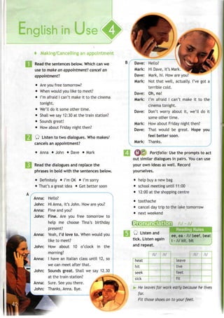 f Making/Cancelling anappointment
Read the sentences below. Which can we
use to make an appointment! cancel an
appointment7
.
• Areyou free tomorrow?
• When would youlike to meet?
• I'm afraid I can't make it to the cinema
tonight.
• We'll doit some other time.
• Shall we say12:30 at the train station?
• Sounds great!
• How about Friday night then?
Q Listen to two dialogues. Whomakes/
cancels an appointment?
• Anna • John • Dave • Mark
Read the dialogues and replace the
phrases in bold with the sentences below.
• Definitely • I'mOK • I'm sorry
• That's a great idea • Getbetter soon
Anna: Hello?
John: Hi Anna, it's John. How are you?
Anna: Fine and you?
John: Fine. Are you free tomorrow to
help me choose Tina's birthday
present?
Anna: Yeah, I'd love to. When would you
like to meet?
John: How about 10 o'clock in the
morning?
Anna: I have an Italian class until 12, so
we can meet after that.
John: Sounds great. Shall we say 12.30
at the train station?
Anna: Sure. Seeyou there.
John: Thanks, Anna. Bye.
Dave:
Mark:
Dave:
Mark:
Dave:
Mark:
Dave:
Mark:
Dave:
Mark:
Hello?
Hi Dave, it's Mark.
Mark, hi. How are you?
Not that well, actually. I've got a
terrible cold.
Oh, no!
I'm afraid I can't make it to the
cinema tonight.
Don't worry about it, we'll do it
some other time.
How about Friday night then?
That would be great. Hope you
feel better soon.
Thanks.
(vfp^ Portfolio: Use the prompts to act
out similar dialogues in pairs. Youcan use
your own ideas aswell. Record
yourselves.
• help buya new bag
• school meeting until 11:00
• 12:00 at the shopping centre
• toothache
• cancel daytrip to the lake tomorrow
• next weekend
CftEGOQQOQ t/
Q Listen and
tick. Listen again
and repeat.
Readina Rules
ee, ea - fJ beef, beat
i -/i/ kit, bit
heat
hit
seek
sick
/i:/ /i/
leave
live
*'ee:
fit
/i/ /i/
He leaves for work early because he lives
far.
Fit those shoes on to your feet.
 