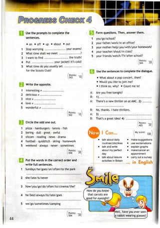 Use the prompts to complete the
sentences.
• on • off • up • about • out
1 Stop worrying your exams!
2 What time shall we meet ?
3 Iwant to find the truth!
4 Put your jacket! It's cold!
1
2
3
4
5
What time do you usually set
for the Scouts Club?
Write the opposite.
interesting*
delicious *
nice* ,
love *
wonderful*..
| Points: —
15X2 10
Points: —
5X2 10
--
Circle the odd one out.
1 pizza - hamburgers- tennis - fish
2 boring - dull - great - awful
3 sitcom - reading - news - drama
4 football - quidditch - skiing - homework
5 weekend - always - never - sometimes
/Points: _
5X4 20
Put the words in the correct order and
write full sentences.
1 Sundays/he/goes/on/often/to the park
2 she/late/is/never
3 how/you/go/do/often/to/cinema/the?
4 he/bed/always/to/late/goes
5 we/go/sometimes/camping
[ Points: -
5X4 20
1
2
3
4
5
A:
B:
A:
B:
A:
B:
Form questions. Then, answer them.
you/go/school?
your father/work/in anoffice?
your mother/help/you/with/your homework?
your teacher/shout/in class?
your friends/watch/TV/after school?
Points: —
5X4 20j
,
Use the sentences to complete the dialogue.
• What about a popconcert, then?
• Would youlike to join me?
• I think so, why? • Count me in!
Are you free tonight?
1)
There's a new thriller on at AMC. 2)
No, thanks. I hate thrillers.
3)
That's a great idea! 4)
Now I Can..
• talk about daily
routines/(dis)likes
• talk and write
about my perfect
day
• talk about leisure
activities in Britain
/Points: —)
4K5 20J
My score: —
100
make suggestions
use exclamations
explain graphs
make/cancel an
appointment
carry out a survey
in English
How do you know
that carrots are
good for eyesight?
Well, have you ever seen
a rabbit wearing glasses?
 