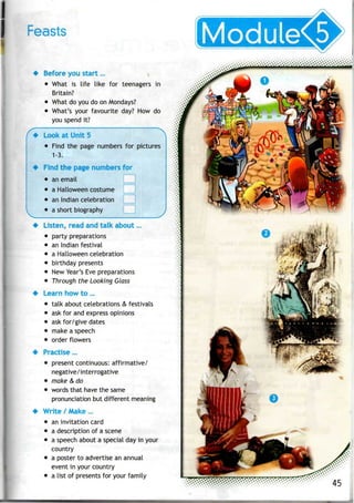 Feasts
• Before you start...
• What is life like for teenagers in
Britain?
• What do youdo on Mondays?
• What's your favourite day? Howdo
you spend it?
• Look atUnit 5
• Find the page numbers for pictures
1-3.
• Find thepage numbers for
• an email
• a Halloween costume
• anIndian celebration
• ashort biography
Listen, read and talk about...
• party preparations
• anIndian festival
• a Halloween celebration
• birthday presents
• New Year's Eve preparations
• Through the Looking Glass
Learn howto...
• talk about celebrations & festivals
• ask for andexpress opinions
• ask for/give dates
• make a speech
• order flowers
Practise...
• present continuous: affirmative/
negative/interrogative
• make & do
• words that have the same
pronunciation but different meaning
Write / Make...
• an invitation card
• a description of a scene
• a speech about a special dayin your
country
• a poster to advertise anannual
event in your country
• a list of presents for your family
 
