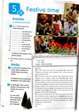 Festive time
5
6
7
8
9
10
4 Making preparations
a) Q Fill in make ordo.
Listen and check.
1 the decorations
2 the dusting
3 your homework
4 a phone call
the gardening
tea
a special dish
the washing-up
the shopping
acake
b) What are the people in the
picture doing?
The woman in picture 1 is making
tea.
46
a) Look at the heading of the
email. Who's sending it to
whom? What is the email
about?
b) Read the email and put the
paragraphs in the right order.
a) Read again. Who are the
people in the pictures (1-6)?
Explain the words in
bold.
b) Find a New
Year's greeting in
the email. What
do you say in
your language?
Get~Msg New Msg Replay Replay Ail Forward
From: Rosa
To: Lizzie
Subject: Season's greetings
Dear Lizzie,
|A| ] What about you? How are you spending New Year's Eve?
Whatever you are doing, have a wonderful time. I wish you and your
family a Happy New Year.
|B| | We are very busy at the moment. Dad is doing the last minute
shopping. Mum is making a special dish, fried baby eels. They're
delicious, honest! Aunt Betsie is making tea for everyone and Grandma is
doing the gardening. Clara and Steve are doing the washing-up. Steve's
also washing the grapes for tonight. In Spain, it's good luck to eat twelve
grapes at midnight on New Year's Eve! As for the twins, they are making
the decorations. They are excited. Spanish people call New Year's Eve
Nochevieja, which means the old night. This is because the 31st of
December isthe last night of the old year.
|C| | How's everything back in NY? I hope the weather isn't too cold.
Here in Madrid, everyone is getting ready to celebrate New Year's Eve.
The shops are full of people. They are buying presents and food. Council
workers are decorating the streets and making preparations for tonight's
celebrations in the Plaza del Sol.
All the best!
Rosa
 