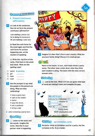 + Present Continuous
(affirmative)
a) Look at the sentences.
How do we form the present
continuous affirmative"?
I am making a phone call.
He is doing his homework.
We are making a cake now.
b) Read the verb forms for
the email again andfind the
verb forms for actions
happening now, at the
moment of speaking.
c) Write the -ing form of the
verbs. Find them in the email
and check. What are the
spelling rules?
1 spend ^-spending
2 get
3 bake
4 wash
Use the prompts to say what
the people in the picture are
doing. What are they
celebrating?
• blow a party horn
• talk onthe mobile
• dance
• play the drums
• eatasandwich
• bring acake
John is blowing a party horn.
Q Listen to the music and
the sounds. Imagine the
scene. Describe to your
partner what is happening.
Imagine it is NewYear's Evein your country. What are
you/your family doing? Discussit in small groups.
Work in two teams. In turn, each team mimes a party
scene. The other team writes down what they think
each student is doing. The team with the most correct
answers wins.
Q Look at the text. What is it? Can you guesswhat type
of words are missing? Listen and complete the gaps.
0 ^Jeff & Lynn
invite you to a Halloween '
, October 31
pm
" Street
Fancy Dress
RSVP Jely@yahoo.com
(an invitation card)
•*• Portfolio: Write an invitation card for a party. Usethe
invitation in Ex. 8 asa model.
47
 