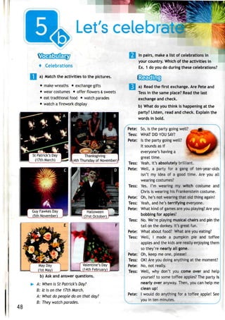 Let's celebratir
4 Celebrations
a) Match the activities to the pictures.
• make wreaths • exchange gifts
• wear costumes • offer flowers & sweets
• eat traditional food • watch parades
• watch a firework display
In pairs, make a list of celebrations in
your country. Which of the activities in
Ex. 1 do you do during these celebrations?
St Patrick's Day
(17th March)
Thanksgiving
(4th Thursday of November)
Guy FawkesDay
(5th November)
Halloween
(31st October)
Valentine's Day
(14th February)
48
b) Ask and answerquestions.
A: When is St Patrick's Day?
B: U is on the 17th March.
A: What do people do on that day?
B: They watch parades.
a) Read the first exchange.Are Pete and
Tess in the same place? Read the last
exchange and check.
b) What do you think is happening at the
party? Listen, read and check. Explain the
words in bold.
' -N
Pete: So, is the party going well?
Tess: WHAT DIDYOU SAY? ^
Pete: Is the party going well?
It sounds as if
everyone's having a
great time.
Tess: Yeah, it's absolutely brilliant.
Pete: Well, a party for a gang of ten-year-olds
isn't my idea of a good time. Are you all
wearing costumes?
Tess: Yes. I'm wearing my witch costume and
Chris is wearing his Frankenstein costume.
Pete: Oh, he's not wearing that old thing again!
Tess: Yeah, and he's terrifying everyone.
Pete: What kind of games are you playing? Are you
bobbing for apples:
Tess: No. We're playing musical chairs and pin the
tail on the donkey. It's great fun.
Pete: What about food? What are you eating?
Tess: Well, I made a pumpkin pie and toffee
apples and the kids are really enjoying them
so they're nearly all gone.
Pete: Oh, keep me one, please!
Tess: OK!Are you doing anything at the moment?
Pete: No, not really.
Tess: Well, why don't you come over and help
yourself to some toffee apples? The party is
nearly over anyway. Then, you can help me
clean up!
Pete: I would do anything for a toffee apple! See
you in ten minutes.
 