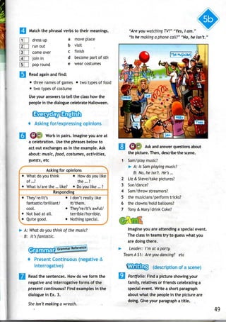 Match the phrasalverbsto their meanings.
LU dress up
run out
come over
join in
pop round
a move place
b visit
c finish
d become part of sth
e wearcostumes
Read again and find:
• three names of games • two types of food
• two types of costume
Use your answers to tell the class how the
people in the dialogue celebrate Halloween.
4 Asking for/expressing opinions
j^'€^ Work in pairs. Imagine you are at
a celebration. Usethe phrases below to
act out exchangesas in the example. Ask
about: music, food, costumes, activities,
guests, etc
A: What do you think of the music?
B: It's fantastic.
Grammar Reference
+ Present Continuous (negative &
interrogative)
Read the sentences. How do we form the
negative and interrogative forms of the
present continuous! Find examples in the
dialogue in Ex. 3.
She isn't making a wreath.
"Are you watching TV?" "Yes, I am."
"Is he making a phone call?" "No, he isn't."
f Asking for opinions
• What doyouthink • How doyoulike
of ...? the ...?
• What is/are the ... like? • Do youlike ... ?
Responding
• They're/It's • I don't really like
fantastic/brilliant/ it/them,
cool. • They're/It's awful/
• Notbad at all. terrible/horrible.
• Quite good. • Nothing special. ,
2
3
4
5
6
7
C
Ask and answer questions about
the picture. Then, describethe scene.
Sam/play music?
>• A: Is Sam playing music?
B: No, he isn't. He's...
Liz & Steve/take pictures?
Sue/dance?
Sam/throwstreamers?
the musicians/perform tricks?
the clowns/hold balloons?
Tony & Mary/drink Coke?
Imagine you are attending a special event.
The class in teams try to guess what you
are doing there.
Leader: I'm at a party.
Team AS1: Are you dancing? etc
(description of a scene)
Portfolio: Find a picture showing your
family, relatives or friends celebrating a
special event. Write a shortparagraph
about what the people in the picture are
doing. Give your paragrapha title.
49
 