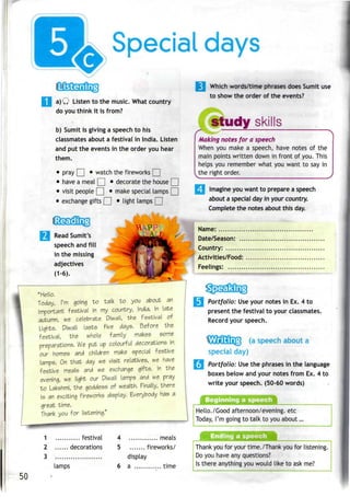 Special days
a) Q Listen to the music. What country
do you think it is from?
b) Sumit is giving a speech to his
classmates about a festival in India. Listen
and put the events in the order you hear
them.
• pray | | • watch the fireworks [ |
• have a meal | | • decorate the house | |
• visit people | | • make special lamps [ [
• exchange gifts | [ • light lamps | [
Read Sumit's
speech and fill
in the missing
adjectives
(1-6).
"Hello.
Today, I'm going to talk to you about an
important festival in my country, India. In late
autumn, we celebrate Diwali, the Festival of
Lights. Diwali lasts five days. Before the
festival, the whole family makes some
preparations. We put up colourful decorations in
our homes and children make special festive
lamps. On that day we visit relatives, we have
festive meals and we exchange gifts. In the
evening, we light our Diwali lamps and we pray
to Lakshmi, the goddess of wealth. Finally, there
is an exciting fireworks display. Everybody has a
great time.
Thank you for listening."
1 festival
2 decorations
3
lamps
4 meals
5 fireworks/
display
6 a . .. time

Which words/timephrases does Sumit use
to show the order of the events?
Ist
/^±.^~
study skills
Making notes for a speech
When you make a speech, have notes of the
main points written down in front of you. This
helps you remember what you want to say in
the right order.
Imagine you want to prepare a speech
about a special day in your country.
Complete the notes about this day.
Name:
Date/Season: ...
Country:
Activities/Food:
Feelings:
~HJ" —«^
Portfolio: Useyour notes in Ex. 4 to
present the festival to your classmates.
Record your speech.
(a speech about a
specialday)
Portfolio: Usethe phrases in the language
boxes below and your notes from Ex. 4 to
write your speech. (50-60 words)
Beginning a speech
Hello./Good afternoon/evening, etc
Today, I'm going to talk to you about...
Thank you for your time./Thank you for listening.
Do you have any questions?
Is there anything you would like to askme?
50
 