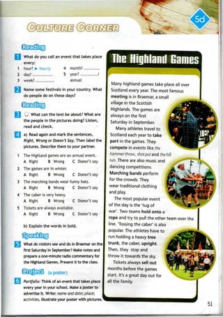 1
2
3
What do you call an event that takes place
every:
hour? *- hourly 4 month?
day? 5 year? /
week? annual
Name some festivals in your country. What
do people do on these days?
Q What can the text be about? What are
the people in the pictures doing? Listen,
read and check.
a) Read again and mark the sentences,
R/ght, Wrong or Doesn't Say. Then label the
pictures. Describe them to your partner.
The Highland games are an annual event.
A Right B Wrong C Doesn't say
The games are in winter.
A Right B Wrong C Doesn't say
The marching bands wear funny hats.
2
3
4
5 Tickets are always available.
A Right B Wrong
The caber is very heavy.
A Right B Wrong
C Doesn't say
C Doesn't say
A Right B Wrong C Doesn't say
b) Explain the words in bold.
j What do visitors see and do in Braemar on the
first Saturday in September? Make notes and
prepare aone-minute radio commentary for
the Highland Games. Present it to the class.
(a poster)
Portfolio: Think of an event that takes place
every year in your school. Make a poster to
advertise it. Write: name anddate; place;
activities. Illustrate your poster with pictures.
i
,
Tine Highland Games
Many highland gamestake place all over
Scotland every year. The most famous
meeting is in Braemar,a small
village in the Scottish
Highlands. The gamesare
always on the first
Saturday in September.
Many athletes travel to
Scotland each year to take
part in the games. They
compete in events like the
hammer throw, shot put and the hill
run. There are also music and
dancing competitions.
Marching bands perform
for the crowds. They
wear traditional clothing
and play.
The most popular event
of the day is the 'tug of
war'. Two teams hold onto a
rope and try to pull the other team over the
line. Tossing the caber' is also
popular. The athletes have to
run holding a heavy tree
trunk, the caber, upright.
Then, they stop and
throw it towards the sky.
Tickets always sell out
months before the games
start. It's a great day out for
all the family.
51
 