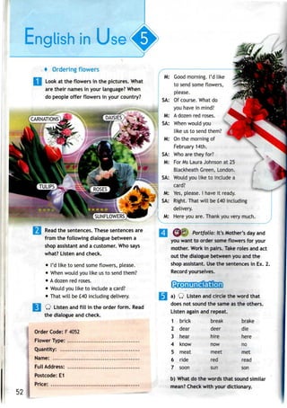 English In Use(
«p>
4 Ordering flowers
Look at the flowers in the pictures. What
are their names in your language? When
do people offer flowers in yourcountry?
M:
M:
Good morning. I'd like
to send some flowers,
please.
Of course. What do
you have in mind?
A dozen red roses.
When would you
like us to send them?
On the morning of
February 14th.
Who are they for?
For Ms Laura Johnson at 25
Blackheath Green, London.
Would you like to include a
card?
Yes, please. I have it ready.
Right. That will be £40 including
delivery.
Here you are. Thank you very much.
Read the sentences. These sentences are
from the following dialogue between a
shop assistant and a customer. Who says
what? Listen and check.
• I'd like to send some flowers, please.
• When would you like usto send them?
• Adozen red roses.
• Would youlike to include acard?
• That will be£40 including delivery.
Q Listen andfill in the order form. Read
the dialogue and check.
Order Code: F4052
Flower Type:
Quantity:
Name:
Full Address:
Postcode: E1
Price: .
JJJ3J Portfolio: It's Mother's day and
you want to order some flowers for your
mother. Work in pairs. Take roles and act
out the dialogue between you and the
shop assistant. Usethe sentences in Ex. 2.
Record yourselves.
a) Q Listen andcircle the word that
does not sound the same as the others.
Listen again and repeat.
1
2
3
4
5
6
7
brick
dear
hear
know
meat
ride
soon
break
deer
hire
now
meet
red
sun
brake
die
here
no
met
read
son
52
b) What do the words that sound similar
mean? Check with your dictionary.
 