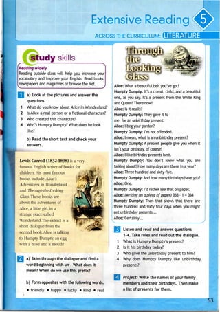 Extensive Reading
ACROSS THECURRICULUM: LITERATURE
study skills
Reading widely
Reading outside class will help you increase your
vocabulary and improve your English. Read books,
newspapers and magazines or browse the Net.
a) Look at the pictures and answer the
questions.
What do you know about Alice in Wonderland?
Is Alice a real person or a fictional character?
Who created this character?
Who's Humpty Dumpty? What does he look
like?
b) Read the short text and check your
answers.
Lewis Carroll (1832-1898) is a very
famous Englishwriter of books for
children. His most famous •,.;
books include Alice's
Adventures in Wonderland
and Through theLooking
Glass.These books are
about the adventures of
Alice, a little girl, in a
strange place called
Wonderland.The extract is a
short dialogue from the
second book. Alice istalking
to Humpty Dumpty,an egg
with a nose and a mouth!
a) Skim through the dialogue and find a
word beginning with un-. What does it
mean? When do we use this prefix?
b) Form opposites with the following words.
• friendly • happy • lucky • kind • real
Alice: What a beautiful belt you've got!
Humpty Dumpty: It's a cravat, child, anda beautiful
one, as you say. It's a present from the White King
and Queen! There now!
Alice: Isit really?
Humpty Dumpty: They gave it to
me, for an unbirthday present!
Alice: I begyour pardon?
Humpty Dumpty: I'm not offended.
Alice: I mean, what is an unbirthdaypresent?
Humpty Dumpty: A present people give you when it
isn't your birthday, of course!
Alice: I like birthday presents best.
Humpty Dumpty: You don't know what you are
talking about! How many days are there in a year?
Alice: Three hundred and sixty-five.
Humpty Dumpty: And how many birthdays have you?
Alice: One.
Humpty Dumpty: I'd rather seethat on paper.
Alice: (writing on a piece of paper) 365- 1 =364
Humpty Dumpty: Then that shows that there are
three hundred and sixty four days when you might
get unbirthday presents...
Alice: Certainly...
1
2
3
4
Listen and read and answer questions
1-4. Take roles and read out the dialogue.
What is Humpty Dumpty's present?
Is it his birthday today?
Who gave the unbirthday present to him?
Why does Humpty Dumpty like unbirthday
presents?
Project: Write the names of your family
members and their birthdays. Then make
a list of presents for them.
 