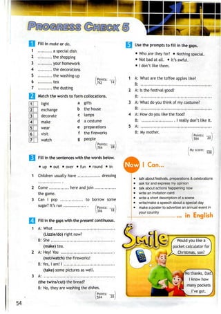 I f••
Fill in make or do.•
1 a special dish
2 the shopping
3 your homework
4 the decorations
5 the washing-up
6 tea
7 the dusting
j Match the words to form
a
b
c
d
e
f
[U
H
light
exchange
decorate
make
wear
visit
watch
[Points:
[7X1 14
collocations.
gifts
the house
lamps
a costume
preparations
the fireworks
people
(Points:
7X4 28
| Fill in the sentences with the words below.
• up • out • over • fun • round • in
1 Children usually have dressing
2 Come here and join
the game.
3 Can I pop to borrow some
sugar? It's run Points: —
3X6 18
Fill in the gaps with the present continuous.
1 A: What
(Lizzie/do) right now?
B: She
(make) tea.
2 A: Hey! You
(not/watch) the fireworks!
B: Yes,lam! I
(take) some pictures aswell.
3 A:
(the twins/cut) the bread?
B: No, they are washing the dishes.
Points: —
5X4 20
Use the prompts to fill in the gaps.
• Who arethey for? • Nothing special.
• Not bad at all. • It's awful.
• I don't like them.
1 A: What are the toffee apples like?
B:
2 A: Is the festival good?
B:
3 A: What do you think of mycostume?
B:
4 A: How do you like the food?
B: I really don't like it.
5 A:
B: My mother.
'Points: 
5X4 20
My score: —
100
Now I Can..
talk about festivals, preparations & celebrations
ask for and express my opinion
talk about actions happening now
write an invitation card
write a short description of a scene
write/make a speech about a special day
make a poster to advertise an annual event in
your country
... In English
Would you like a
pocket calculator for
^ ?--~4 2^ Christmas,son?
( .-is H-; ,(,W * *-)
o thanks,
know how
many pockets
54
 