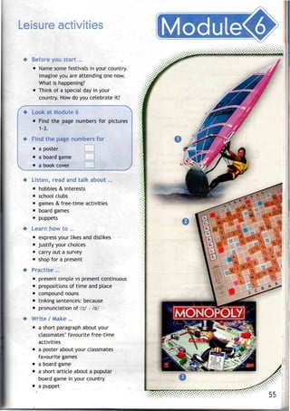 Leisure activities
Before you start...
• Name some festivals in your country.
Imagine you are attending one now.
What is happening?
• Think of a special dayin your
country. How do you celebrate it?
~N
Look at Module 6
• Find the page numbers for pictures
1-3.
Find the page numbers for
• aposter
• aboard game
• abook cover
Listen, read and talk about...
• hobbies & interests
• school clubs
• games & free-time activities
• board games
• puppets
Learn how to ...
• express your likes anddislikes
• justify your choices
• carry out asurvey
• shop for a present
Practise ...
present simple vs present continuous
prepositions of time and place
compound nouns
linking sentences:because
pronunciation of /o:/ - ls.1
Write / Make ...
• a short paragraph about your
classmates' favourite free-time
activities
• a poster about your classmates
favourite games
• a board game
• a short article about a popular
board game in your country
• a puppet
 