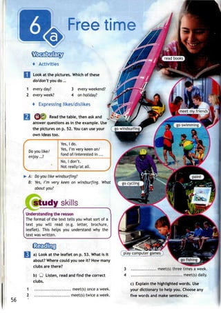 Free time
4 Activities
Look at the pictures. Which of these
do/don't you do ...
1 every day?
2 every week?
3 every weekend?
4 on holiday?
4 Expressing likes/dislikes
Read the table, then askand
answer questions as in the example. Use
the pictures on p. 52. You can use your
own ideas too.
Do you like/
enjoy...?
Yes, I do.
Yes, I'm very keen on/
fond of/interested in ...
No, Idon't.
Not really/at all.
A: Do you like windsurfing?
B: Yes, I'm very keen on windsurfing. What
about you?
study skills
the renson
The format of the text tells you what sort of a
text you will read (e.g. letter, brochure,
leaflet). This helps you understand why the
text waswritten.
56
1
2
a) Look at the leaflet on p. 53. What is it
about? Where could you see it? How many
clubs are there?
b) Q Listen, read andfind the correct
clubs.
meet(s) once a week.
meet(s) twice a week.
play computer games
3 meet(s) three times a week.
4 meet(s) daily.
c) Explain the highlighted words. Use
your dictionary to help you. Choose any
five words and make sentences.
 