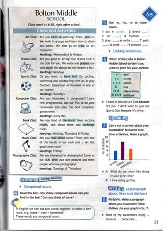 Bolton Middle
SCHOOL
Clubs meet at 4:30, right after school.
Art Club:
Drama Club:
Computer Club:
Book Club:
Music Club:
Photography Club:
Are you keen on painting? Then, join us!
We work in groups and learn how to draw
and paint. We also go on trips to art
museums!
Meetings: Wednesdays & Fridays
Are you good at acting? Our drama club is
the club for you. Wewrite and present our
own plays! Wealso go to the theatre a lot!
Meetings: Mondays
Do you want to have fun? Go cycling,
swimming and windsurfing with us, or play
football, basketball or baseball in one of
our teams!
Meetings: Tuesdays
Are you interested in computers? Learn
new programmes, use our PCsto do your
homework and play the best computer
games ever!
Meetings: every day
Are you fond of literature? Read exciting
novels, talk about them and exchange
books.
Meetings: Mondays, Thursdays & Fridays
Are you mad about music? Then join one
of the bands in our club and ... let the
good times rock!
Meetings: Fridays
Are you interested in photography?Come to
our club, print your own pictures and meet
people who love photography!
Meetings: Tuesdays & Thursdays
m
*w
Grammar Reference 
i Compound nouns
I Read the box. Howmany compound nouns canyou
^^ find in the text? Can you think of more?
m English we can put two words together to make a new
word. e.g. home + work = homework
These words are compoundnouns.
|il Use -er, -1st, -or to make
nouns.
1 act > actor, 2 direct ;
3 art ; 4 football ;
5 play ; 6 write ; 7 paint
; 8 cycle ; 9 present
4 Linking sentences
Q Which of theclubs in Bolton
Middle School do/don't you
want to join? Tell your partner.
dull
•tiring
X
X X
X X X
O fun
O O interesting
OOO brilliant
I want to join the Art Club because
it's fun. I don't want to join the
Sports Club because it's tiring.
Carry out a survey about your
classmates' favourite free
time activities. Make a graph.
A: What do you most like doing
in your free time?
B: I love going cycling.
(a paragraph
about likes and dislikes)
| Portfolio: Write a paragraph
about your classmates' likes/
dislikes Use your graph in Ex. 7.
Most of my classmates enjoy ...
because ... . Some like...
57
 