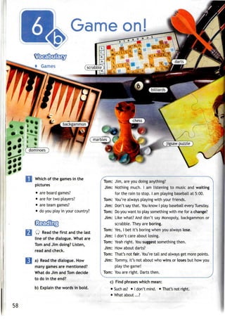 Game on!
Which of the games in the
pictures
• areboard games?
• arefor two players?
• areteam games?
• doyou play in your country?
Q Read the first andthe last
line of the dialogue. What are
Tom and Jim doing? Listen,
read and check.
a) Read the dialogue. How
many games are mentioned?
What do Jim and Tom decide
to do in the end?
b) Explain the words in bold.
Tom:
Jim:
Tom:
Jim:
Tom:
Jim:
Tom:
Jim:
Tom:
Jim:
Tom:
Jim:
1 Tom:
Jim, are you doing anything?
Nothing much. I am listening to music and waiting
for the rain to stop. I am playing baseball at 5:00.
You're always playing with your friends.
Don't saythat. Youknow I play baseball every Tuesday.
Do you want to play something with me for achange?
Like what? And don't say Monopoly, backgammon or
scrabble. They are boring.
Yes, I bet it's boring when you always lose.
I don't care about losing.
Yeah right. Yousuggest something then.
How about darts?
That's not fair. You'retall and always get more points.
Tommy, it's not about who wins or loses but how you
play the game!
You are right. Darts then.
c) Find phrases which mean:
• Such as? • Idon't mind. • That's not right.
• What about...?
58
 