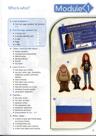 Who's who? ModuleCl
Look at Module 1
• Find the page numbers for pictures
1-3.
Find the page numbers for
• afamily tree
• a student identity card
• a map
• flags
• a joke
Listen, read and talk about...
• family members
• countries and nationalities
• identification
• personal details
• the UK
• the Earth
Learn how to ...
• talk about your family
• say your name, age, nationality,
telephone number and home
address
• read numerals
• talk about your country
• describe people
• describe location on a map
• introduce & greet people
• use graphic organisers
Practise...
• theverb 'to be'
• theverb 'to have'
• question words
• the possessive case
• possessive adjectives
• possessive pronouns
• pronunciation of /eel - lei
Write / Make...
• a letter to your penfriend about
you & your family
• a membership card
• a factfile about your country
• a short text about your country
 