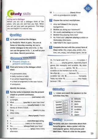 study skills
Acting out a dialogue
Before you act out a dialogue think of the
place, who you are and how you feel. When
you act out your part use gestures. This helps
you use Englishin a natural way.
a) In pairs continue the dialogue.
b) Portfolio: Work in pairs. Youare at
home on Saturday evening. Act out a
similar dialogue to the one in Ex. 2.You
can use the gamesin Ex. 1, as well as your
own ideas. Recordyourselves.
4 Present simple vs
present continuous
3 Find verb forms in thedialogue which
show:
• a permanent state.
• daily routine or habit.
• anaction happening now.
• a fixed arrangementin the near future.
• annoyance.
Identify the tenses.
3 Put theverbs in brackets into the present
simple or present continuous.
1 Jason (not/come) with
us tonight.
2 What (you/do) in your free time?
3 We (usually/meet) in the
library at three o'clock.
4 Greg (learn) to play
chess today.
5 (Mary/speak) French
well?
6 I (not/often/go) skiing.
7 It (rain) at the moment.
8 You (always/lose) your keys!
9 My father (play) chess every
afternoon.
10 I (have) dinner
with my grandparentstonight.
m Choose thecorrect word/phrase.
1 Alice isn't/doesn't like playing
backgammon.
2 Do/Are you doing your homework?
3 We usually eat/eating out on Sundays.
4 Do/Are they playing chess now?
5 My friend and I play/are playing scrabble on
Wednesday afternoons.
6 I don't/isn't like jigsaw puzzles.
Complete the text with the correct form of
these verbs: like, argue, play, prefer, live,
love, win, enjoy, (not always) agree, not be
Hi, I'm Sarah and I 1) in London. I
2) playing games, especially board
games like monopoly and scrabble. My sister
also 3) games. We 4)
scrabble at the moment but we 5)
We often 6) because I 7)
scrabble but she 8) monopoly.
Today my sister 9) very happy
because I 10) again!
Q Listen and match the speakersto the
activities they like.
Speaker Q
Speaker[2
Speaker[3
Speaker[4
Speaker [5
(a poster)
A
B
C
D
E
F
G
billiards
marbles
darts
dominoes
scrabble
chess
jigsaw ^
Portfolio: Askyour classmatesabout their
favourite games. Make a poster with the
most popular games. Stick pictures and
label them. Think of a title for the poster.
59
 