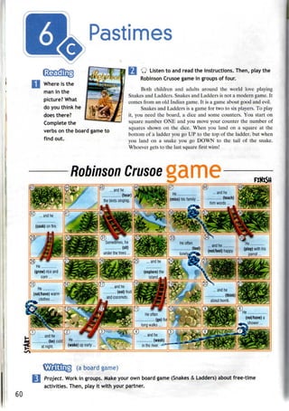 Pastimes
Where is the
man in the
picture? What
do you think he
does there?
Complete the
verbs on the board game to
find out.
Ill Q Listen toand read theinstructions. Then, playthe
Robinson Crusoe game in groups of four.
Both children and adults around the world love playing
Snakes and Ladders. Snakes and Ladders is not a modern game. It
comes from an old Indian game. It is a game about good and evil.
Snakes and Ladders is a game for two to sixplayers. To play
it, you need the board, a dice and some counters. You start on
square number ONE and you move your counter the number of
squares shown on the dice. When you land on a square at the
bottom of a ladder you go UP to the top of the ladder, but when
you land on a snake you go DOWN to the tail of the snake.
Whoever gets to the last square first wins!
P ... and he
(cook) on fire.
wnoever gets to tne last square tirst wins;
Robinson Crusoe
^^ ~
y ' the birds'singi^ ^%s^ (miss) his family... ••••^••^
)
Sometimes, he
(sit)
under the trees...
He
(grow) rice and
corn...
Heoften
{§) ... and he
.. .. ...and he ...........
££ (not/feel) happy.
(explore) the
island - -'
He
(play) with his
He
(not/have) warm
clothes...
... andhe
(eat) fruit
and coconuts,
SM
Iny- -3S
V=
nr2
Jr ...andhe - ^r
"! (be) cold!; He :
— ;- ',
'- at night. !
(wake) up early... ^ "
He often
(go) foij
long walks...
... and he
(wash)
Inthe river. ^SB
60
(a board game)
Project. Work in groups. Make your own board game (Snakes & Ladders) about free-time
activities. Then, play it with your partner.
 