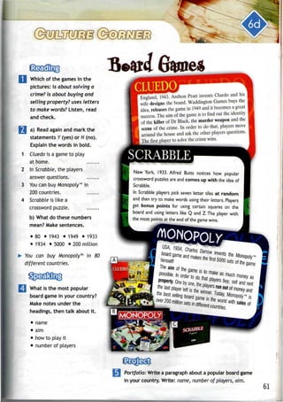 Which of the games in the
pictures: is about solving a
crime? is about buying and
selling property? uses letters
to make words? Listen, read
and check.
1 a) Read again and mark the
statements V (yes) or N (no).
Explain the words in bold.
I Cluedo is a game to play
at home.
i In Scrabble, the players
answer questions.
I You can buyMonopoly™in
200 countries.
I Scrabble is like a
crossword puzzle.
b) What do these numbers
mean? Make sentences.
• 80 • 1943 • 1949 • 1933
• 1934 • 5000 • 200 million
You can buy Monopoly™ in 80
different countries.
What is the most popular
board game in your country?
Make notes under the
headings, then talk about it.
• name
• aim
• how to play it
• number of players
CLUEDO
England 1943. Anthon Pratt invents Cluedo and his
wife designs the board. Waddington Games buys the
idea releases the game in 1949 and it becomes a great
success. The aim of the game is to find out the identity
of the killer of Dr Black, the murder weapon and the
scene of the crime. In order to do that, players move
around the house and ask the other players questions.
The first player to solve the crimewins.
SCRABBLE
New York, 1933. Alfred Butts notices how popular
crossword puzzles are and comes up with the idea of
Scrabble.
In Scrabble players pick seven letter tiles at random
and then try to make words using their letters. Players
get bonus points for using certain squares on the
board and using letters like Q and Z. The player with
the most points at the end of the game wins.
MONOPOLX
CIIJED01
fwnselfl
much money as
(MONOPOLY!
SCRABBLE
Portfolio: Write a paragraph about a popular board game
in your country. Write: name, number of players, aim.
61
 