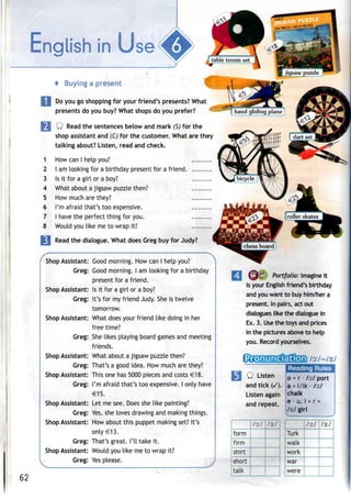 English in Use'MjP
* Buying a present
Do you go shopping for your friend's presents? What
presents do you buy? What shops do you prefer?
Q Read the sentences below and mark (S)for the
shop assistant and (C)for the customer. What are they
talking about? Listen, read and check.
How can I help you?
I am looking for a birthday present for a friend
Is it for a girl or a boy?
What about a jigsaw puzzle then?
How much are they?
I'm afraid that's too expensive.
I have the perfect thing for you.
Would you like me to wrap it?
1
2
3
4
5
6
7
8
Read the dialogue. What does Greg buy for Judy?
Shop Assistant:
Greg:
Shop Assistant:
Greg:
Shop Assistant:
Greg:
Shop Assistant:
Greg:
Shop Assistant:
Greg:
Shop Assistant:
Greg:
Shop Assistant:
Greg:
Shop Assistant:
Greg:
Good morning. How can I help you?
Good morning. I am looking for a birthday
present for a friend.
Is it for a girl or a boy?
It's for my friend Judy. Sheis twelve
tomorrow.
What does your friend like doing in her
free time?
She likes playing board games and meeting
friends.
What about a jigsaw puzzle then?
That's a good idea. How much are they?
This one has 5000 pieces and costs €18.
I'm afraid that's too expensive. I only have
€15.
Let me see. Does she like painting?
Yes, she loves drawing and making things.
How about this puppet making set? It's
only €13.
That's great. I'll take it.
Would you like me to wrap it?
Yes please.
I
fy'C Portfolio: Imagine it
is your English friend's birthday
and you want to buy him/her a
present. In pairs, act out
dialogues like the dialogue in
Ex. 3. Usethe toys and prices
in the pictures aboveto help
you. Recordyourselves.
Reading Rules
Q Listen 0 + r ./o;/ port
and tick (/). a - l/lk - /o:/
Listen again
and repeat.
chalk
e - u, i + r=
/3/girl
62
form
firm
shirt
short
talk
/o:/ ls.1
Turk
walk
work
war
were
/o:/ 13.1
 