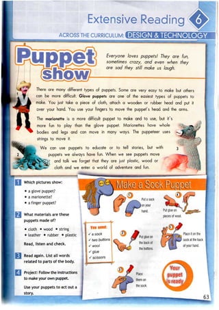 Extensive Reading
ACROSS THECURRICULUM: DESIGN & 1ECHNOLOGY
Everyone loves puppets! They are fun,
sometimes crazy, and even when they
are sad they still make us laugh.
There are many different types of puppets. Some are very easy to make but others
can be more difficult. Glove puppets are one of the easiest types of puppets to
make. You just take a piece of cloth, attach a wooden or rubber head and put it
over your hand. You use your fingers to move the puppet's head and the arms.
The marionette is a more difficult puppet to make and to use, but it's
more fun to play than the glove puppet. Marionettes have whole
bodies and legs and can move in many ways. The puppeteer uses
strings to move it.
We can use puppets to educate or to tell stories, but with
puppets we always have fun. When we see puppets move
and talk we forget that they are just plastic, wood or
cloth and we enter a world of adventure and fun.
Which pictures show:
What materials are these
puppets madeof?
• cloth • wood • string
• leather • rubber • plastic
Read, listen and check.
Read again. List all words
related to parts of the body.
| Project: Follow the instructions
to makeyour own puppet.
Use your puppetsto act out a
story.
 