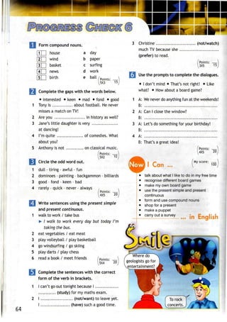 Form compound nouns.
|1| | house
|2| | wind
[3 | basket
4 | news
[STI birth
a day
b paper
surfing
work
ball
c
d
e Points: —^
5X3
M Complete the gaps with the words below.
• interested • keen • mad • fond • good
1 Tony is about football. He never
misses a match on TV!
2 Are you in history as well?
3 Jane's little daughter is very
at dancing!
4 I'm quite of comedies. What
about you?
5 Anthony is not on classical music.
/Points: —
I5X2 tO)
cv
Circle the odd word out.
1 dull - tiring - awful - fun
2 dominoes - painting - backgammon - billiards
3 good - fond - keen - bad
4 rarely - quick - never - always
' Points:
4X5 20
Write sentencesusingthe present simple
and presentcontinuous.
1 walk to work / takebus
> I walk to work every day but today I'm
taking the bus.
2 eat vegetables / eat meat
3 play volleyball / play basketball
4 go windsurfing / go skiing
5 play darts / play chess
6 read a book / meet friends /Points:
5X4 20
64
Complete the sentenceswith the correct
form of the verb in brackets.
I can't go out tonight because I
(study) for my maths exam.
I (not/want) to leave yet.
I (have) such a good time.
3 Christine (not/watch)
much TV because she
(prefer) to read.
Points: —
3X5 15
•I Use the promptsto complete thedialogues.
• I don't mind • That's not right! • Like
what? • Howabout a board game?
1 A: We never do anything fun at the weekends!
B:
2 A: Can I close the window?
B:
3 A: Let's do something for your birthday!
B:
4 A:
B: That's a great idea!
Now I Can
Points: —}
4X5 20
My score: —
100
talk about what I like to do in my free time
recognise different board games
make my own board game
use the present simple and present
continuous
form and use compound nouns
shop for a present
make a puppet
J^°utasurve
L..... in English
Where do
geologists go for
entertainment?
 