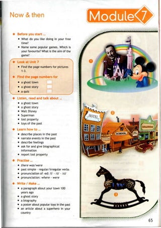 Now & Modulev
Before you start ...
• What do you like doing in your free
time?
• Name some popular games. Which is
your favourite? What is the aim of the
game?
Look at Unit 7
• Find the page numbersfor pictures
1-3.
Find the page numbers for
• aghost town
• a ghost story
• a quiz
Listen, read and talk about...
• a ghost town
• aghost story
• Walt Disney
Superman
lost property
toys of the past
Learn how to ...
• describe places in the past
• narrate events in thepast
• describe feelings
• ask for and give biographical
information
• report lost property
Practise...
• there was/were
• past simple - regular/irregular verbs
• pronunciation of -ed: /t/ - 161 - /id/
• pronunciation: where - were
Write / Make...
• a paragraph about your town 100
years ago
• aghost story
• abiography
• a poster about popular toys in the past
• an article about a superhero in your
country
 