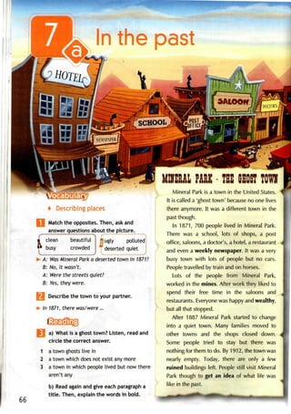 n the past
HOTEL
irf' . SALOOff I DOCTOR'S,
SCHOOL
:
NEWSPAPER^
'POST a
JFFICF J
4 Describing places
Match the opposites. Then, askand
answer questions about the picture.
clean
1
busy

beautiful
crowded
^
/" ""•
J3 ugly polluted
deserted quiet
A: WasMineral Park a deserted town in 1871?
B: No, it wasn't.
A: Were the streetsquiet?
B: Yes, they were.
 Describe the town to your partner.
In 1871, there was/were...
1
2
3
66
a) What is a ghost town? Listen, read and
circle the correct answer.
a town ghosts live in
a town which does not exist any more
a town in which people lived but now there
aren't any
b) Read again and give each paragraph a
title. Then, explain the words in bold.
MIIEAL PARK - TEE GHOST TOW
Mineral Park is a town in the United States.
It is called a 'ghost town' because no one lives
there anymore. It was a different town in the
past though.
In 1871, 700 people lived in Mineral Park.
There was a school, lots of shops, a post
office, saloons, a doctor's, a hotel, arestaurant
and even a weekly newspaper. It was a very
busy town with lots of people but no cars.
People travelled by train and on horses.
Lots of the people from Mineral Park,
worked in the mines. After work they liked to
spend their free time in the saloons and
restaurants. Everyonewas happy and wealthy,
but all that stopped.
After 1887 Mineral Park started to change
into a quiet town. Many families moved to
other towns and the shops closed down.
Some people tried to stay but there was
nothing for them to do. By1912, the townwas
nearly empty. Today, there are only a few
ruined buildings left. People still visit Mineral
Park though to get an idea of what life was
like in the past.
 