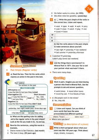 a) Read the box. Then list the verbs which
express an action in the past in the text.
PAST SIMPLE
for actions in the past
i'cr^:.: i §i
Affirmative (+):
l/you/he/she/it/we/you/they looked
Interrogative (?): Short Answers
^.j r I/you/he/she/it/1. , ^ Yes,I did.
DidH , ... Hook?<T . '*,
I we/you/they J  No, Ididn t.
Negative (-):
l/you/he/she/it/we/you/they didn't look
yesterday, last night/week/year, three days ago
I/he/she/it was we/you/they were J. . .
b) What are the spelling rules for adding
-ed to the regular verbs in the past simple'?
Look at the list you made in Ex. 4a and say.
Rewrite the sentences, using the words in
brackets.
1 Sharon moves to SanFrancisco, (last month)
2 The town is busy. (50 years ago)
3 Hisfather works in a mine, (in 1995)
4 Sheoften visits her grandma, (yesterday)
I a) Q Write the past simple of the verbs in
the correct box. Listen and repeat.
• want • open • wash • work • carry
• cook • clean • watch • play • visit
• travel • listen
/id/
fit
Id/
b) Usethe verbs above in the past simple
to make sentences about yourself.
• last night • yesterday • last weekend
• last summer • yesterday afternoon
>- I watched TV yesterday.
I didn't play tennis last weekend.
List the things there were/weren't in
Mineral Park in 1871. Use your list to tell
your partner what was/wasn't there.
There were many shops.
! Work in pairs. Imagine you are interviewing
a person who lived in Mineral Park. Usethe
prompts to ask and answer questions.
• work/mines • move/other towns
• travel/by cars • live/blocks of flats
A: Did people work in the mines?
B: Yes, they did.
Q Listen and repeat. Can you think of
more words that have the same
pronunciation but different spelling?
where /h
weer
/ were /ws:r
/
Where were you born?
(a of a
f Write a short paragraph about what your
town was like 1 00 years ago. Think about:
shops, streets, transport.
67
 